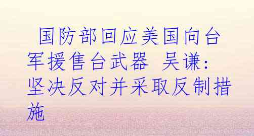  国防部回应美国向台军援售台武器 吴谦: 坚决反对并采取反制措施