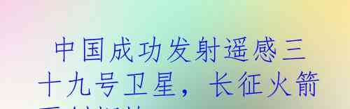  中国成功发射遥感三十九号卫星，长征火箭再创辉煌
