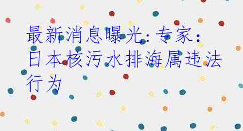最新消息曝光:专家：日本核污水排海属违法行为