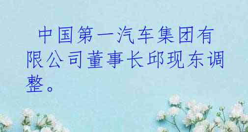  中国第一汽车集团有限公司董事长邱现东调整。 