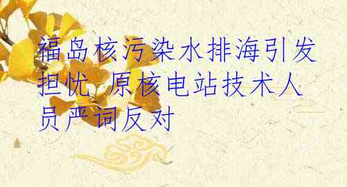 福岛核污染水排海引发担忧 原核电站技术人员严词反对