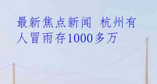 最新焦点新闻 杭州有人冒雨存1000多万