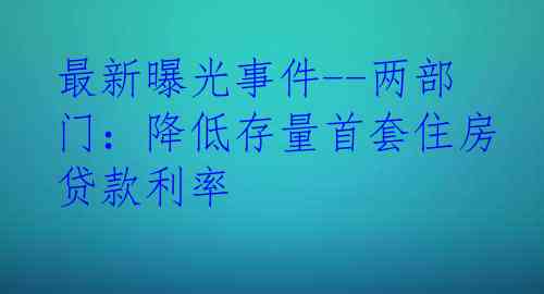 最新曝光事件--两部门：降低存量首套住房贷款利率