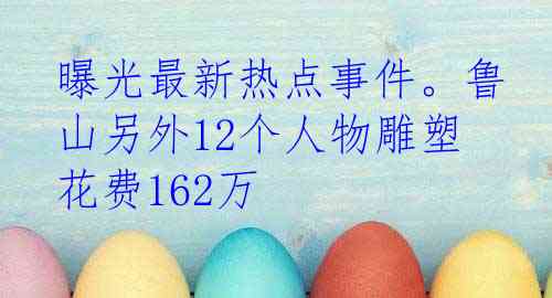 曝光最新热点事件。鲁山另外12个人物雕塑花费162万