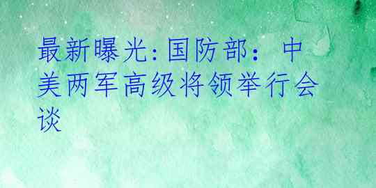 最新曝光:国防部：中美两军高级将领举行会谈
