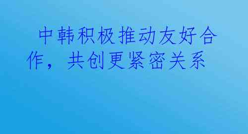  中韩积极推动友好合作，共创更紧密关系