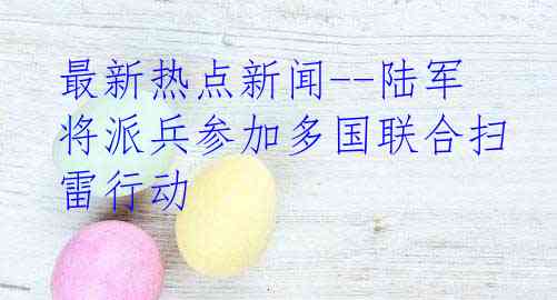 最新热点新闻--陆军将派兵参加多国联合扫雷行动