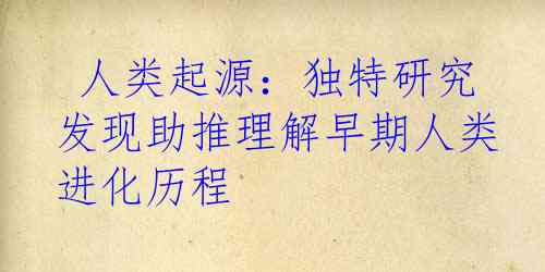  人类起源：独特研究发现助推理解早期人类进化历程 