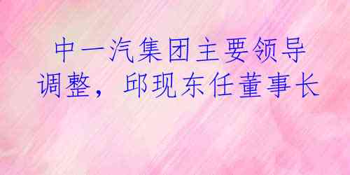  中一汽集团主要领导调整，邱现东任董事长