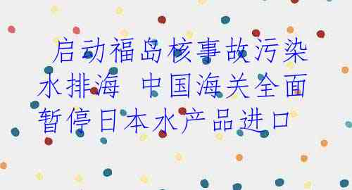  启动福岛核事故污染水排海 中国海关全面暂停日本水产品进口