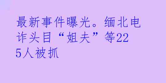 最新事件曝光。缅北电诈头目“姐夫”等225人被抓