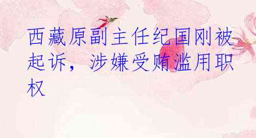 西藏原副主任纪国刚被起诉，涉嫌受贿滥用职权
