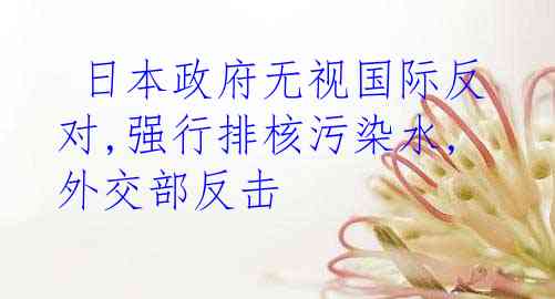  日本政府无视国际反对,强行排核污染水,外交部反击