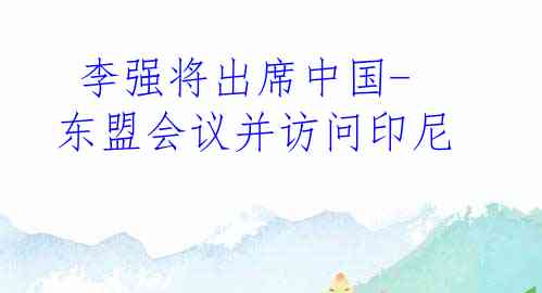  李强将出席中国-东盟会议并访问印尼