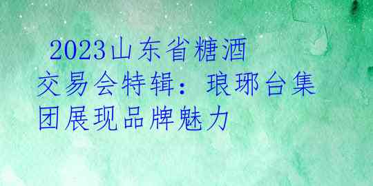  2023山东省糖酒交易会特辑：琅琊台集团展现品牌魅力 