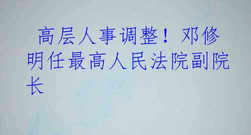  高层人事调整！邓修明任最高人民法院副院长