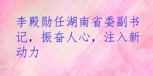 李殿勋任湖南省委副书记，振奋人心，注入新动力