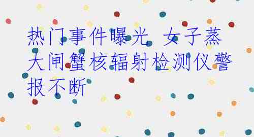热门事件曝光 女子蒸大闸蟹核辐射检测仪警报不断