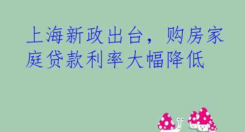 上海新政出台，购房家庭贷款利率大幅降低