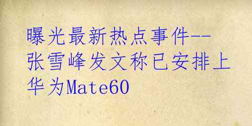 曝光最新热点事件--张雪峰发文称已安排上华为Mate60