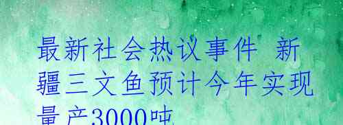 最新社会热议事件 新疆三文鱼预计今年实现量产3000吨