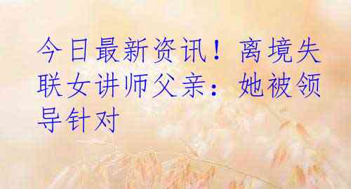 今日最新资讯！离境失联女讲师父亲：她被领导针对