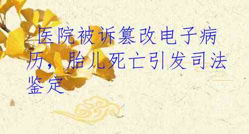  医院被诉篡改电子病历，胎儿死亡引发司法鉴定