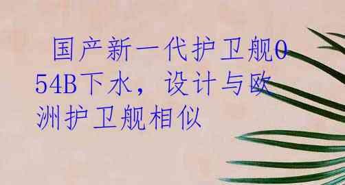  国产新一代护卫舰054B下水，设计与欧洲护卫舰相似