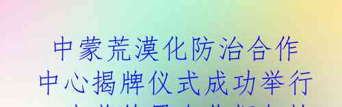 中蒙荒漠化防治合作中心揭牌仪式成功举行;中蒙签署合作框架协议支持蒙古国“种植十亿棵树”计划