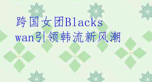 跨国女团Blackswan引领韩流新风潮