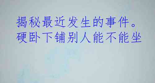 揭秘最近发生的事件。硬卧下铺别人能不能坐