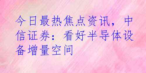 今日最热焦点资讯，中信证券：看好半导体设备增量空间