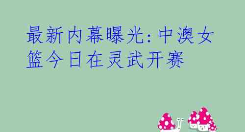 最新内幕曝光:中澳女篮今日在灵武开赛