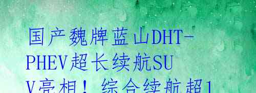  国产魏牌蓝山DHT-PHEV超长续航SUV亮相！综合续航超1200公里！
