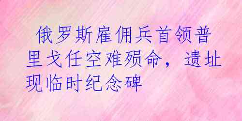  俄罗斯雇佣兵首领普里戈任空难殒命，遗址现临时纪念碑