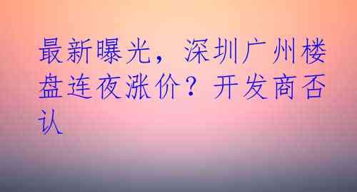 最新曝光，深圳广州楼盘连夜涨价？开发商否认