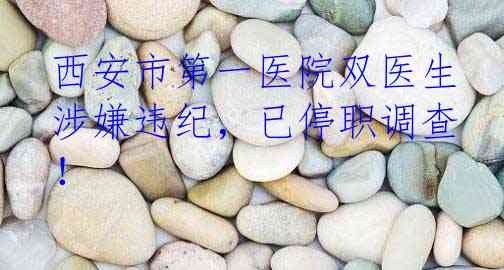 西安市第一医院双医生涉嫌违纪，已停职调查！