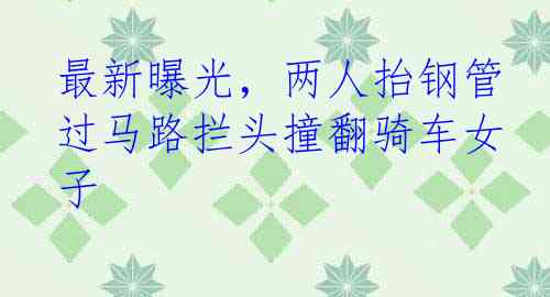 最新曝光，两人抬钢管过马路拦头撞翻骑车女子