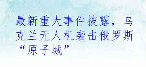 最新重大事件披露，乌克兰无人机袭击俄罗斯“原子城”