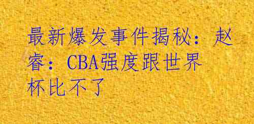 最新爆发事件揭秘：赵睿：CBA强度跟世界杯比不了