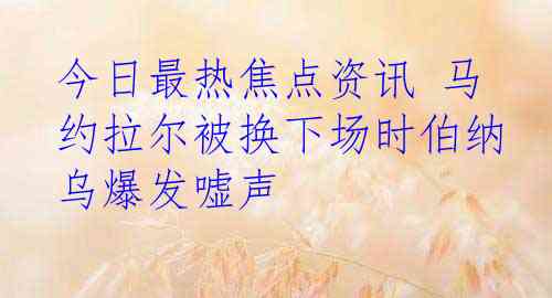 今日最热焦点资讯 马约拉尔被换下场时伯纳乌爆发嘘声