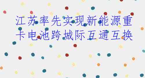 江苏率先实现新能源重卡电池跨城际互通互换
