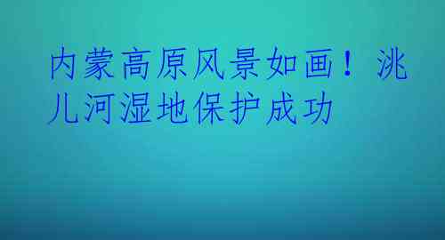 内蒙高原风景如画！洮儿河湿地保护成功