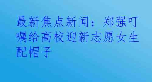 最新焦点新闻：郑强叮嘱给高校迎新志愿女生配帽子