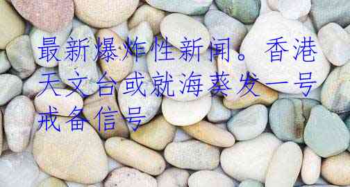 最新爆炸性新闻。香港天文台或就海葵发一号戒备信号