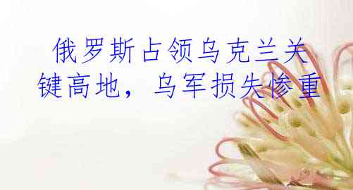  俄罗斯占领乌克兰关键高地，乌军损失惨重