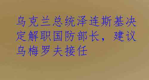乌克兰总统泽连斯基决定解职国防部长，建议乌梅罗夫接任