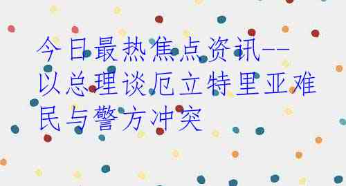 今日最热焦点资讯--以总理谈厄立特里亚难民与警方冲突
