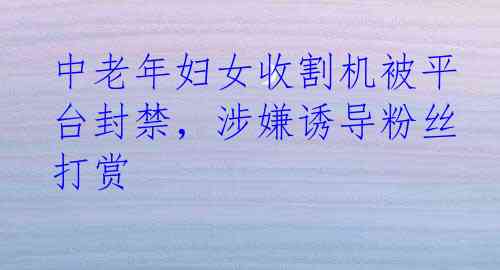 中老年妇女收割机被平台封禁，涉嫌诱导粉丝打赏
