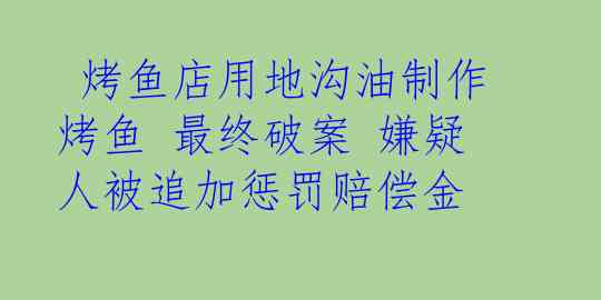  烤鱼店用地沟油制作烤鱼 最终破案 嫌疑人被追加惩罚赔偿金
